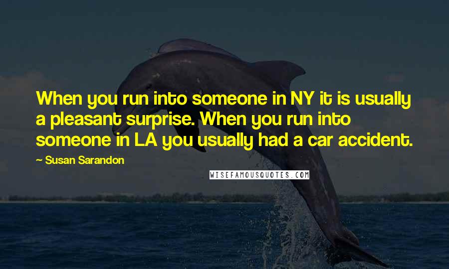 Susan Sarandon Quotes: When you run into someone in NY it is usually a pleasant surprise. When you run into someone in LA you usually had a car accident.