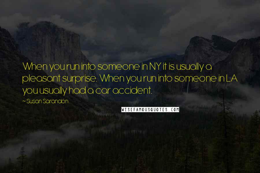 Susan Sarandon Quotes: When you run into someone in NY it is usually a pleasant surprise. When you run into someone in LA you usually had a car accident.