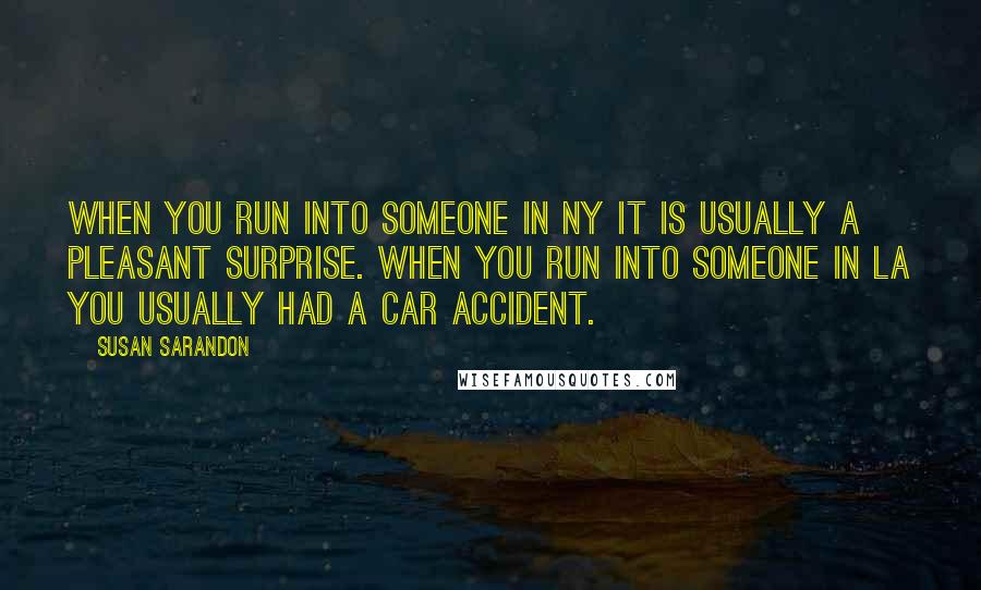 Susan Sarandon Quotes: When you run into someone in NY it is usually a pleasant surprise. When you run into someone in LA you usually had a car accident.