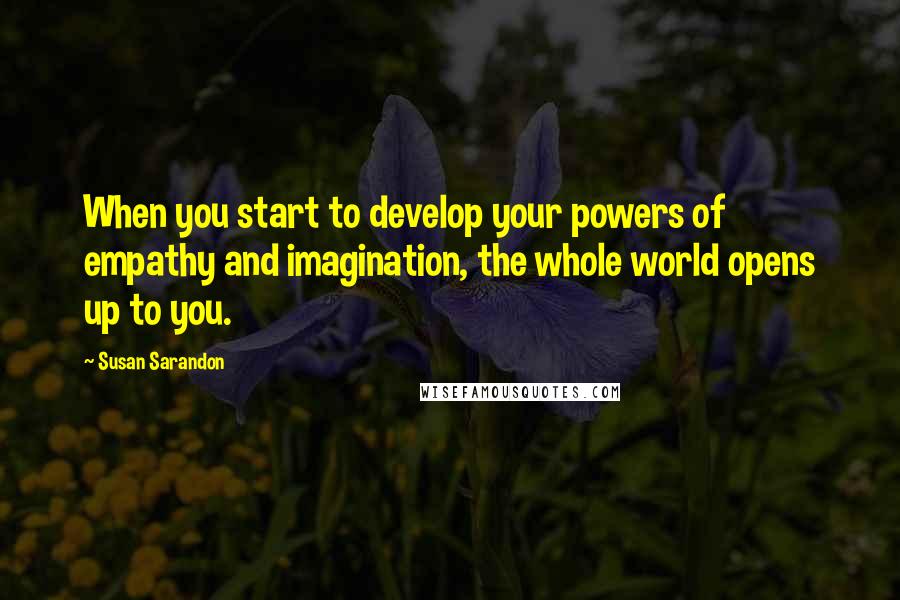 Susan Sarandon Quotes: When you start to develop your powers of empathy and imagination, the whole world opens up to you.