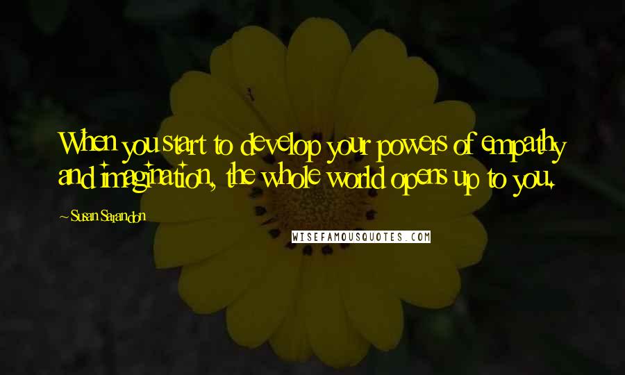 Susan Sarandon Quotes: When you start to develop your powers of empathy and imagination, the whole world opens up to you.