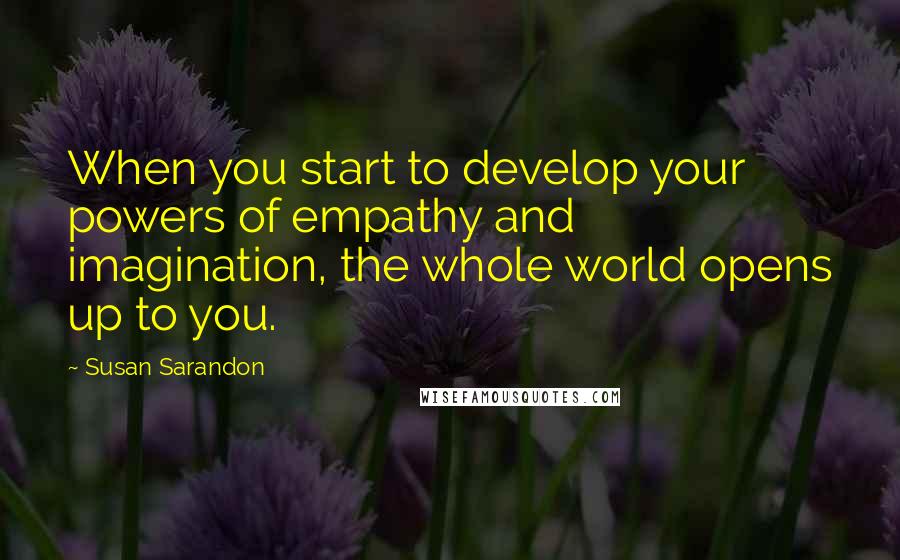 Susan Sarandon Quotes: When you start to develop your powers of empathy and imagination, the whole world opens up to you.