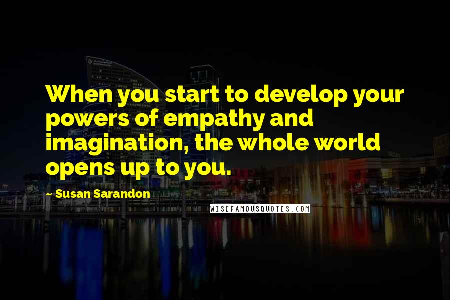 Susan Sarandon Quotes: When you start to develop your powers of empathy and imagination, the whole world opens up to you.