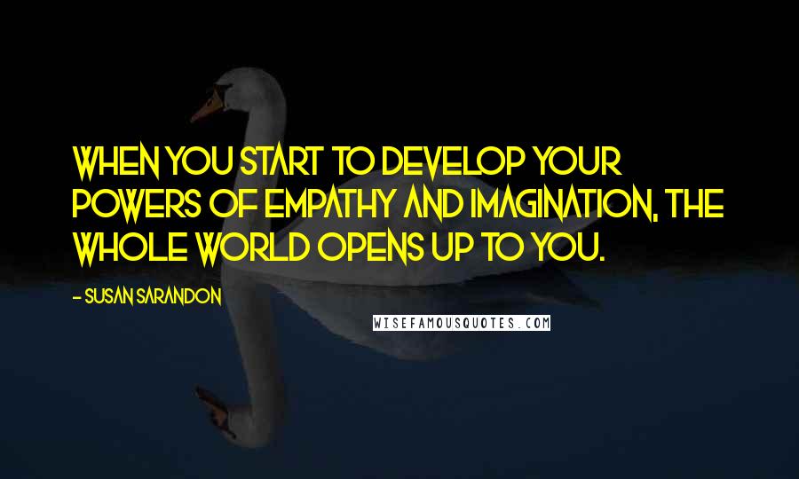 Susan Sarandon Quotes: When you start to develop your powers of empathy and imagination, the whole world opens up to you.