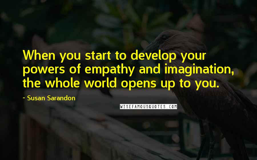 Susan Sarandon Quotes: When you start to develop your powers of empathy and imagination, the whole world opens up to you.