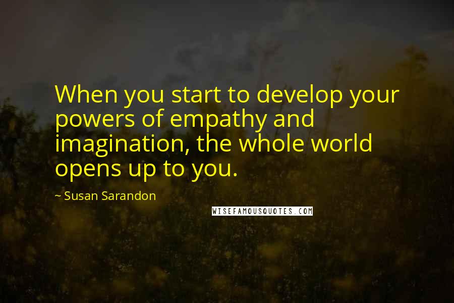 Susan Sarandon Quotes: When you start to develop your powers of empathy and imagination, the whole world opens up to you.