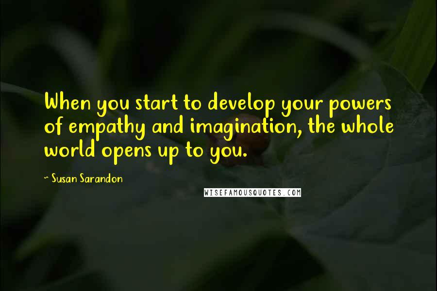 Susan Sarandon Quotes: When you start to develop your powers of empathy and imagination, the whole world opens up to you.