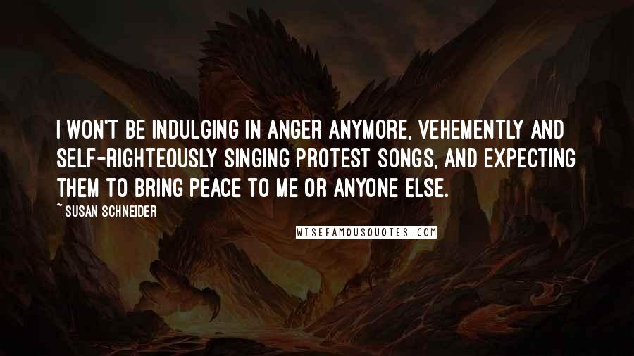 Susan Schneider Quotes: I won't be indulging in anger anymore, vehemently and self-righteously singing protest songs, and expecting them to bring peace to me or anyone else.