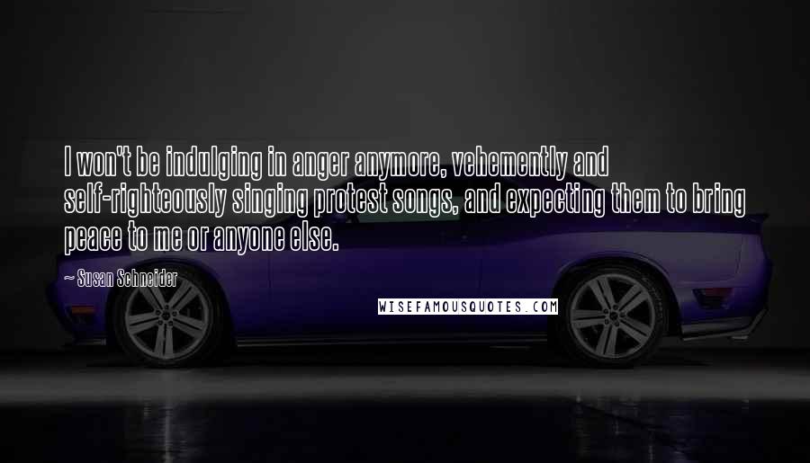 Susan Schneider Quotes: I won't be indulging in anger anymore, vehemently and self-righteously singing protest songs, and expecting them to bring peace to me or anyone else.