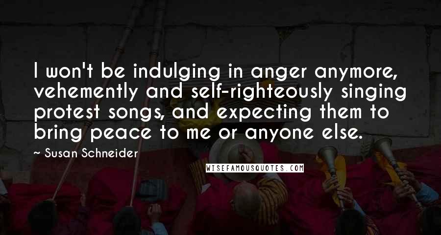 Susan Schneider Quotes: I won't be indulging in anger anymore, vehemently and self-righteously singing protest songs, and expecting them to bring peace to me or anyone else.