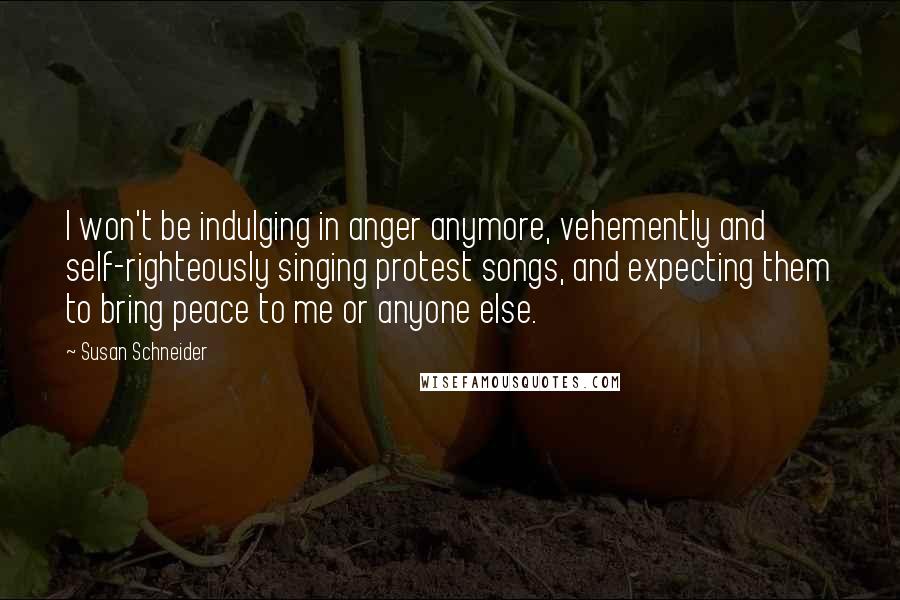 Susan Schneider Quotes: I won't be indulging in anger anymore, vehemently and self-righteously singing protest songs, and expecting them to bring peace to me or anyone else.