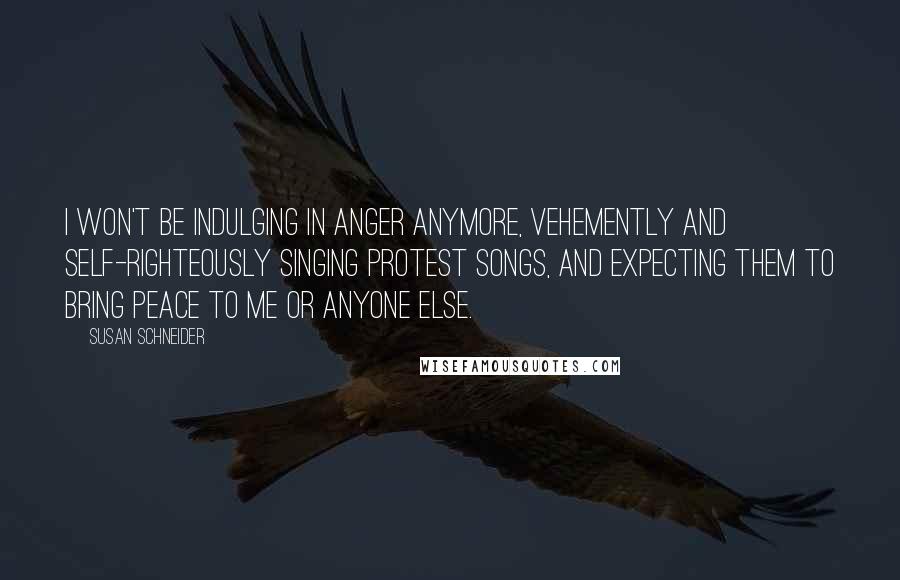 Susan Schneider Quotes: I won't be indulging in anger anymore, vehemently and self-righteously singing protest songs, and expecting them to bring peace to me or anyone else.