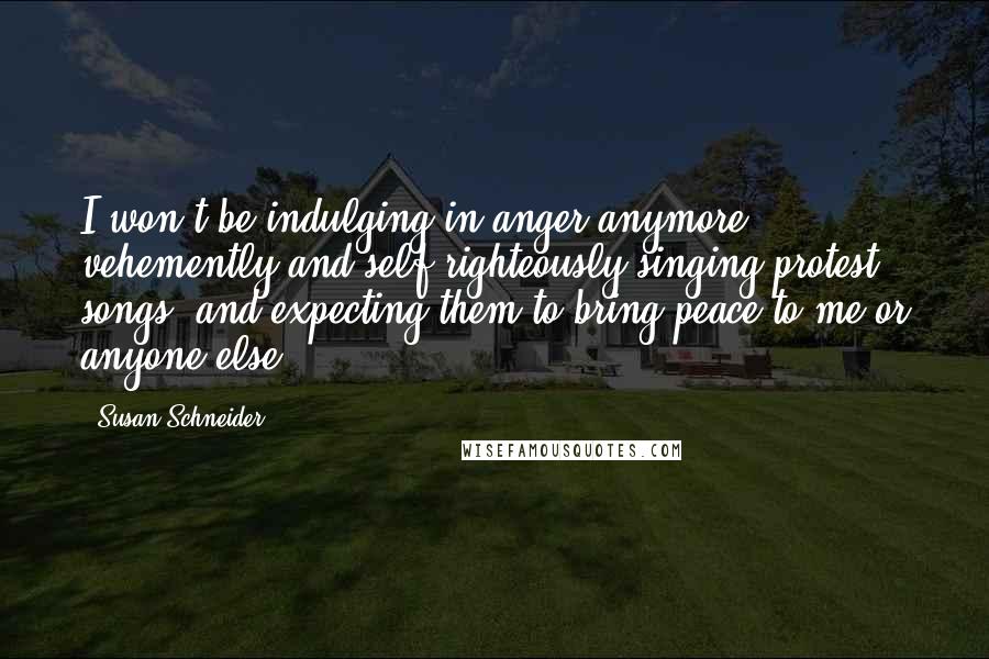 Susan Schneider Quotes: I won't be indulging in anger anymore, vehemently and self-righteously singing protest songs, and expecting them to bring peace to me or anyone else.