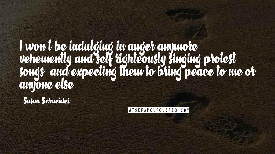 Susan Schneider Quotes: I won't be indulging in anger anymore, vehemently and self-righteously singing protest songs, and expecting them to bring peace to me or anyone else.