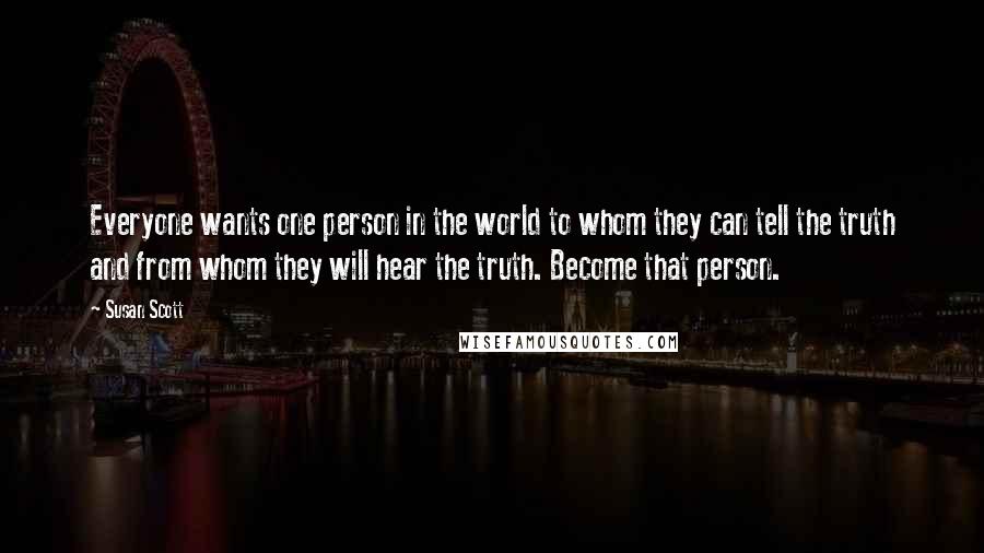 Susan Scott Quotes: Everyone wants one person in the world to whom they can tell the truth and from whom they will hear the truth. Become that person.