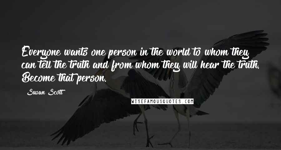 Susan Scott Quotes: Everyone wants one person in the world to whom they can tell the truth and from whom they will hear the truth. Become that person.