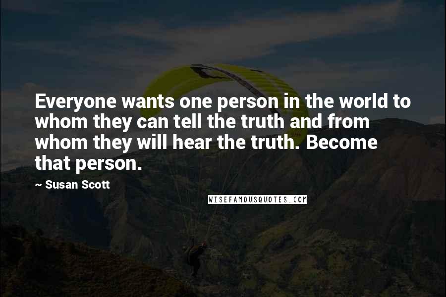 Susan Scott Quotes: Everyone wants one person in the world to whom they can tell the truth and from whom they will hear the truth. Become that person.