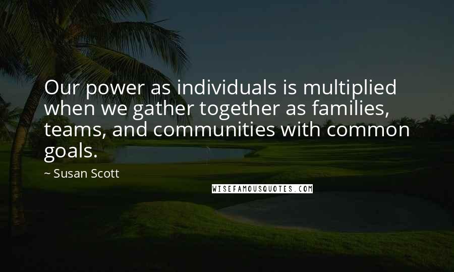 Susan Scott Quotes: Our power as individuals is multiplied when we gather together as families, teams, and communities with common goals.
