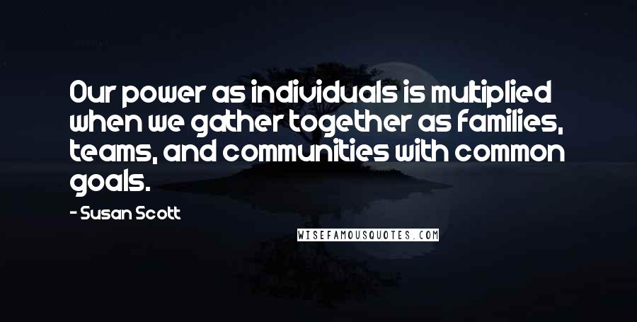Susan Scott Quotes: Our power as individuals is multiplied when we gather together as families, teams, and communities with common goals.