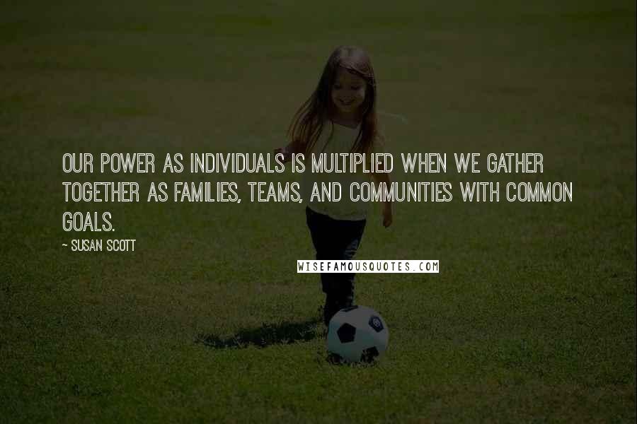 Susan Scott Quotes: Our power as individuals is multiplied when we gather together as families, teams, and communities with common goals.