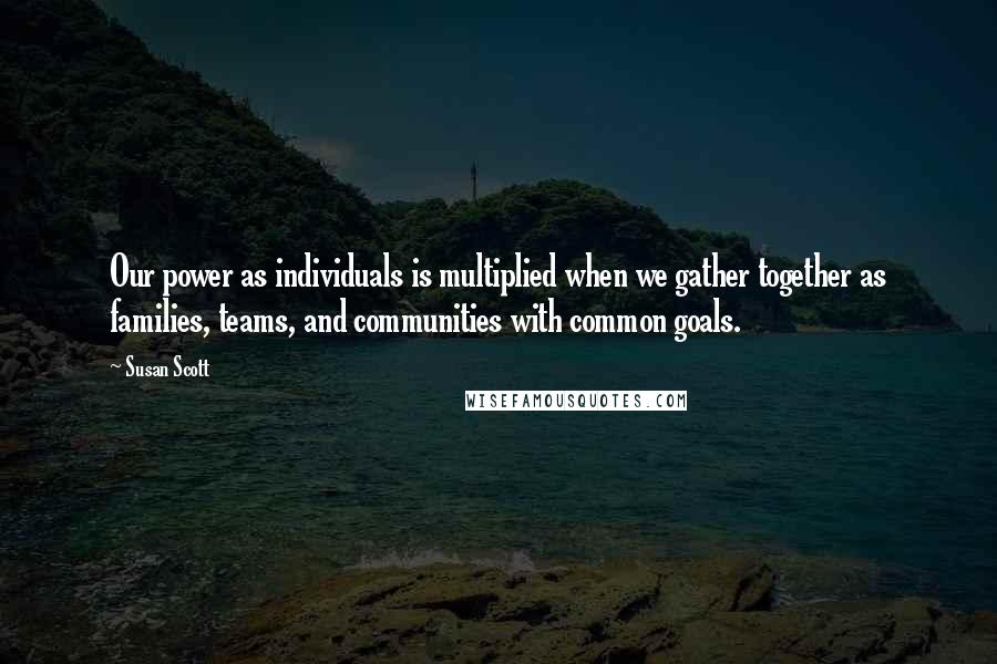 Susan Scott Quotes: Our power as individuals is multiplied when we gather together as families, teams, and communities with common goals.