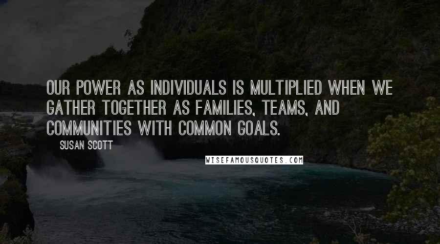 Susan Scott Quotes: Our power as individuals is multiplied when we gather together as families, teams, and communities with common goals.