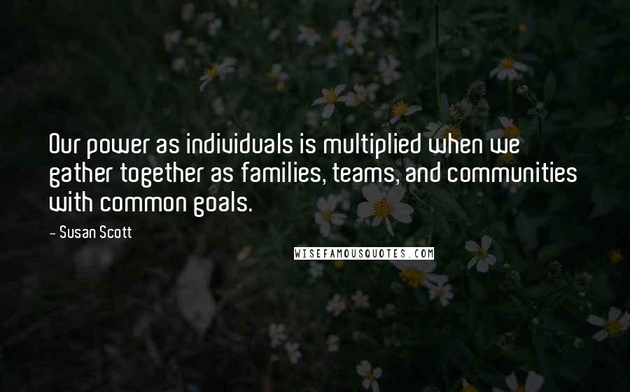 Susan Scott Quotes: Our power as individuals is multiplied when we gather together as families, teams, and communities with common goals.