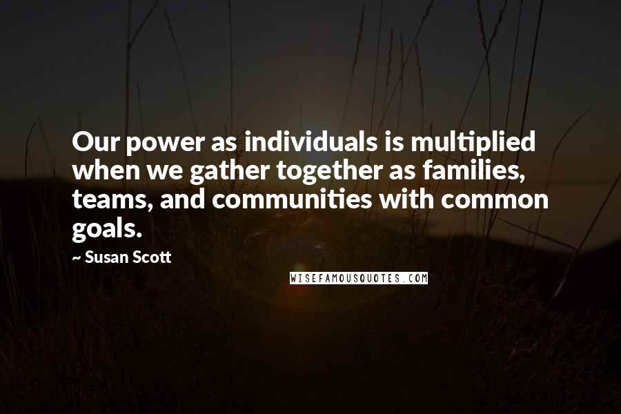 Susan Scott Quotes: Our power as individuals is multiplied when we gather together as families, teams, and communities with common goals.