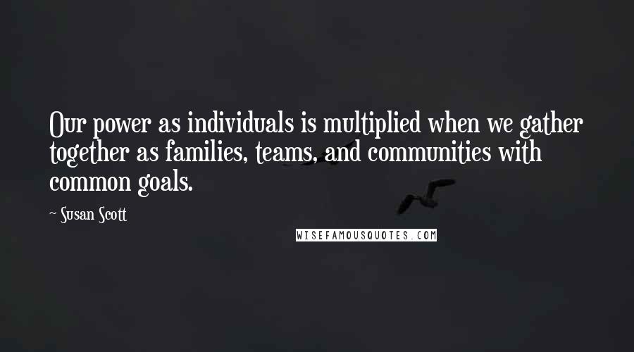Susan Scott Quotes: Our power as individuals is multiplied when we gather together as families, teams, and communities with common goals.