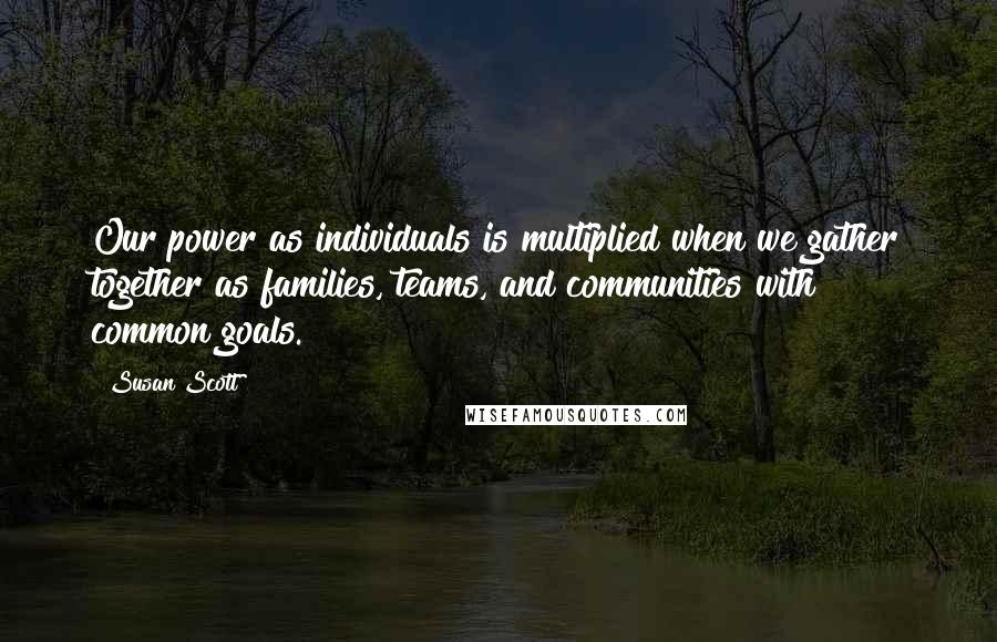 Susan Scott Quotes: Our power as individuals is multiplied when we gather together as families, teams, and communities with common goals.