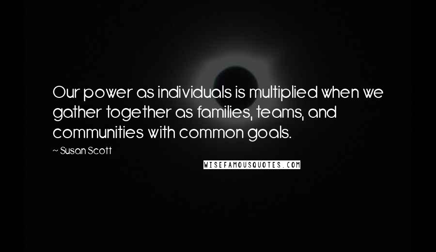 Susan Scott Quotes: Our power as individuals is multiplied when we gather together as families, teams, and communities with common goals.