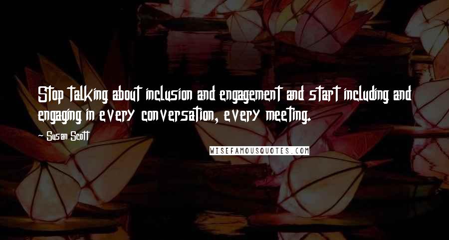 Susan Scott Quotes: Stop talking about inclusion and engagement and start including and engaging in every conversation, every meeting.