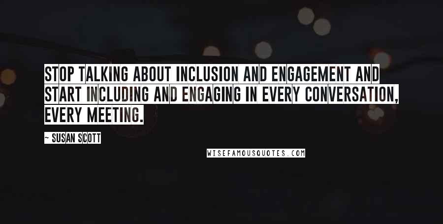 Susan Scott Quotes: Stop talking about inclusion and engagement and start including and engaging in every conversation, every meeting.