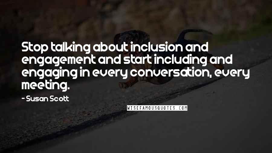 Susan Scott Quotes: Stop talking about inclusion and engagement and start including and engaging in every conversation, every meeting.