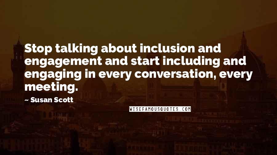 Susan Scott Quotes: Stop talking about inclusion and engagement and start including and engaging in every conversation, every meeting.