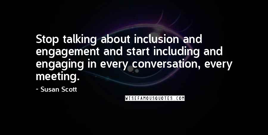 Susan Scott Quotes: Stop talking about inclusion and engagement and start including and engaging in every conversation, every meeting.