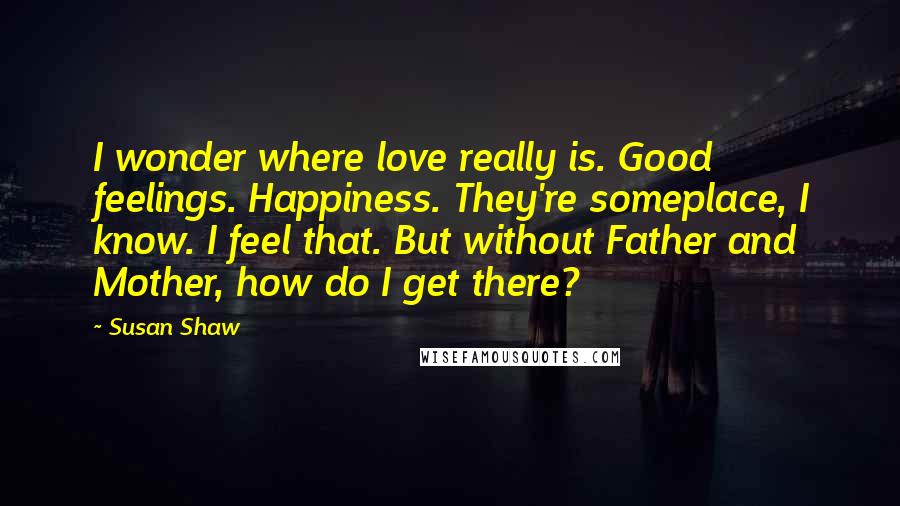 Susan Shaw Quotes: I wonder where love really is. Good feelings. Happiness. They're someplace, I know. I feel that. But without Father and Mother, how do I get there?