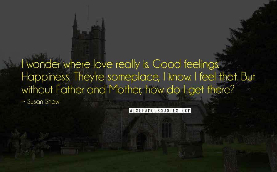 Susan Shaw Quotes: I wonder where love really is. Good feelings. Happiness. They're someplace, I know. I feel that. But without Father and Mother, how do I get there?