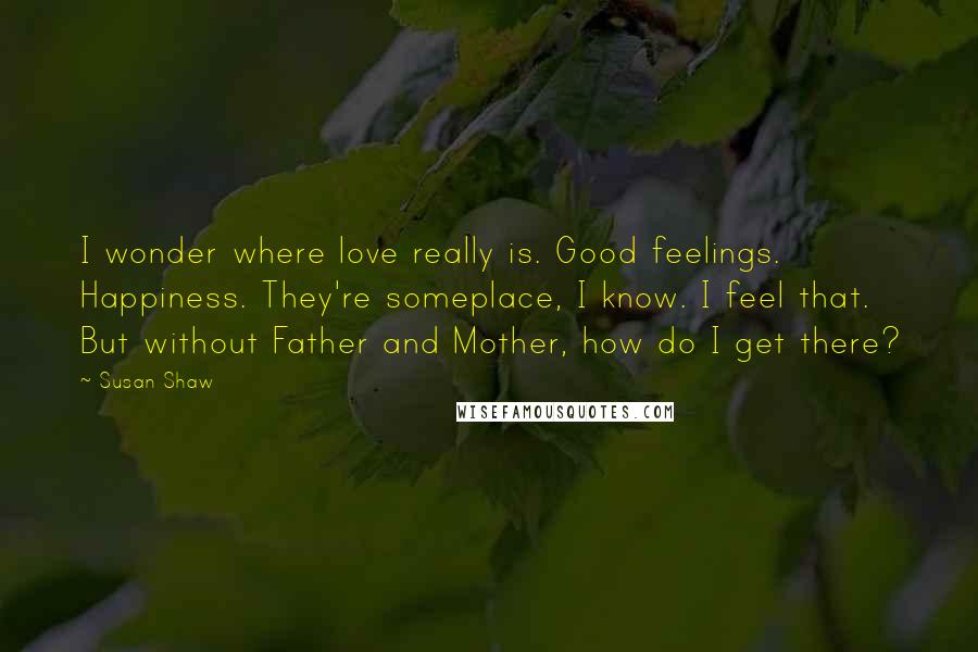 Susan Shaw Quotes: I wonder where love really is. Good feelings. Happiness. They're someplace, I know. I feel that. But without Father and Mother, how do I get there?