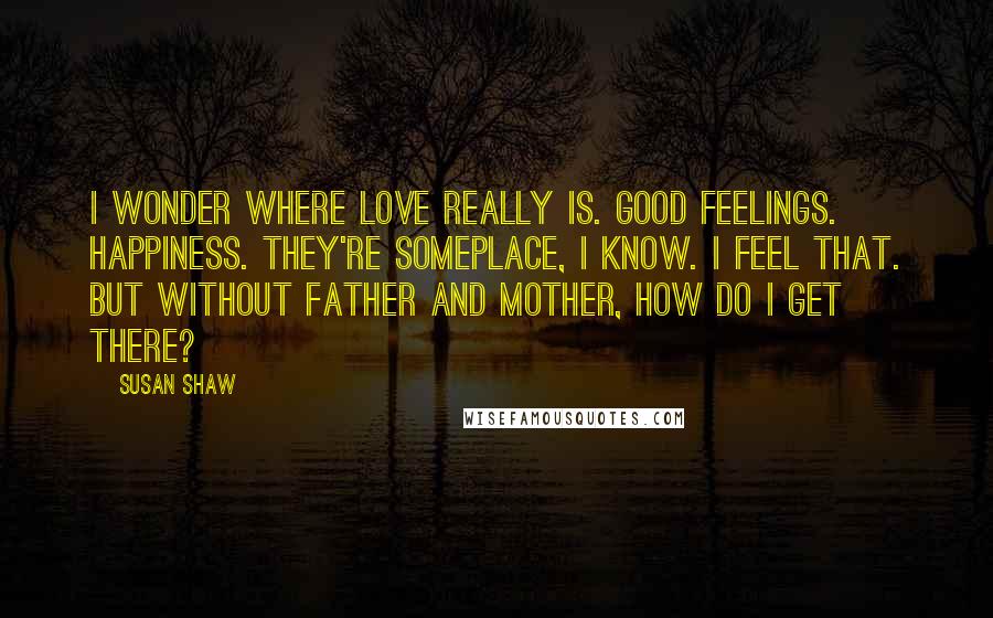 Susan Shaw Quotes: I wonder where love really is. Good feelings. Happiness. They're someplace, I know. I feel that. But without Father and Mother, how do I get there?