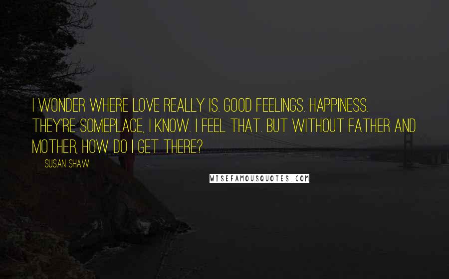 Susan Shaw Quotes: I wonder where love really is. Good feelings. Happiness. They're someplace, I know. I feel that. But without Father and Mother, how do I get there?