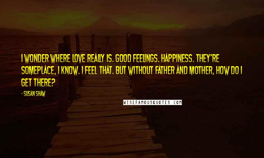 Susan Shaw Quotes: I wonder where love really is. Good feelings. Happiness. They're someplace, I know. I feel that. But without Father and Mother, how do I get there?