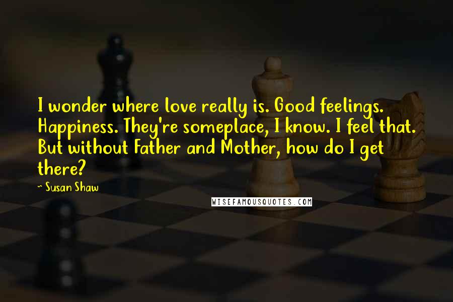 Susan Shaw Quotes: I wonder where love really is. Good feelings. Happiness. They're someplace, I know. I feel that. But without Father and Mother, how do I get there?