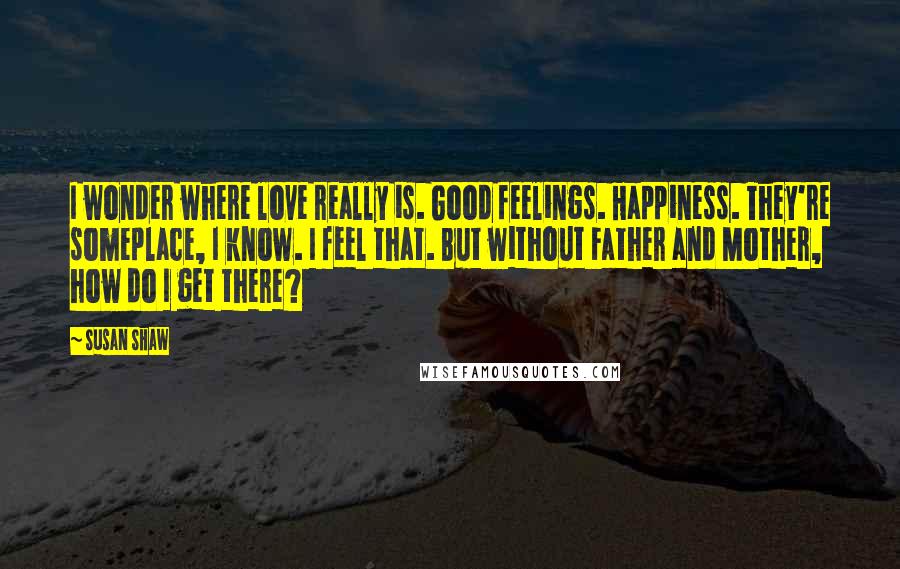 Susan Shaw Quotes: I wonder where love really is. Good feelings. Happiness. They're someplace, I know. I feel that. But without Father and Mother, how do I get there?