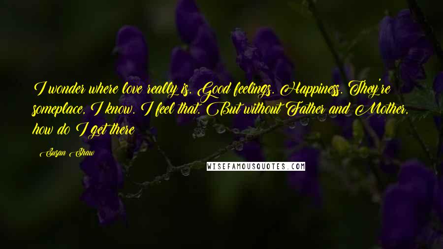 Susan Shaw Quotes: I wonder where love really is. Good feelings. Happiness. They're someplace, I know. I feel that. But without Father and Mother, how do I get there?