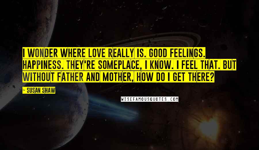 Susan Shaw Quotes: I wonder where love really is. Good feelings. Happiness. They're someplace, I know. I feel that. But without Father and Mother, how do I get there?