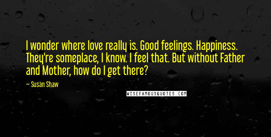 Susan Shaw Quotes: I wonder where love really is. Good feelings. Happiness. They're someplace, I know. I feel that. But without Father and Mother, how do I get there?