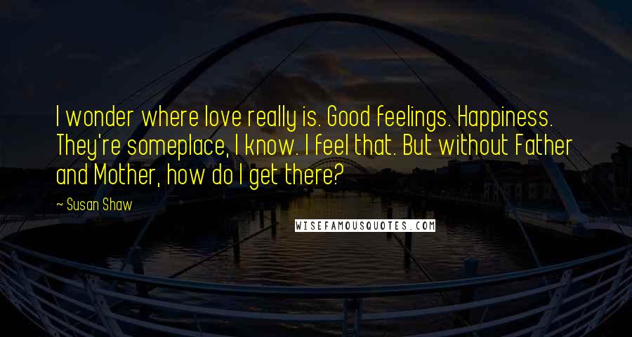 Susan Shaw Quotes: I wonder where love really is. Good feelings. Happiness. They're someplace, I know. I feel that. But without Father and Mother, how do I get there?