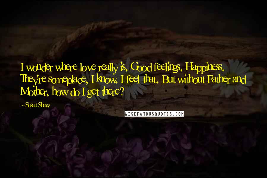 Susan Shaw Quotes: I wonder where love really is. Good feelings. Happiness. They're someplace, I know. I feel that. But without Father and Mother, how do I get there?