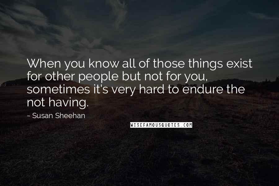 Susan Sheehan Quotes: When you know all of those things exist for other people but not for you, sometimes it's very hard to endure the not having.